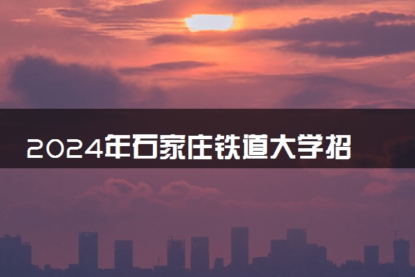 2024年石家庄铁道大学招生计划专业及各省录取分数线位次