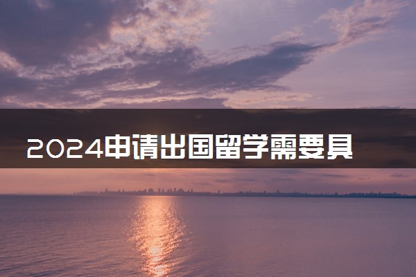 2024申请出国留学需要具备哪些条件呢 需要什么材料