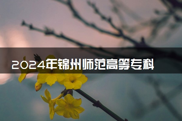 2024年锦州师范高等专科学校招生计划专业及各省录取分数线位次