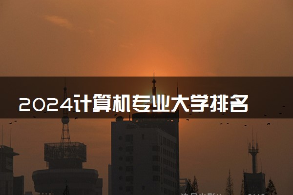 2024计算机专业大学排名 哪些高校办学实力强