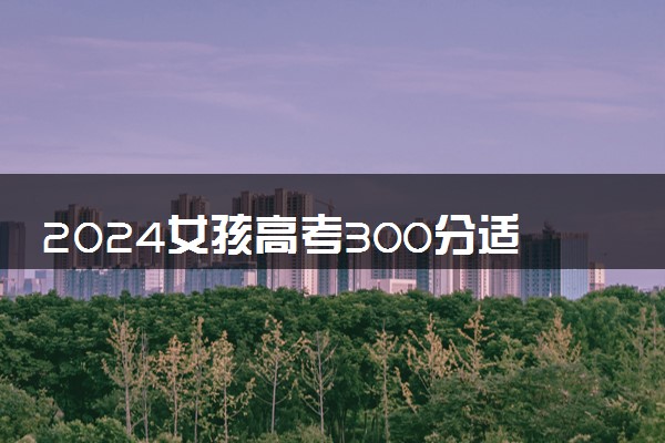 2024女孩高考300分适合什么学校 能上哪些学校