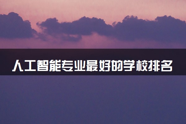 人工智能专业最好的学校排名 2024哪个学校值得报