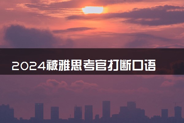 2024被雅思考官打断口语话题有哪些原因 出国留学雅思要多少分