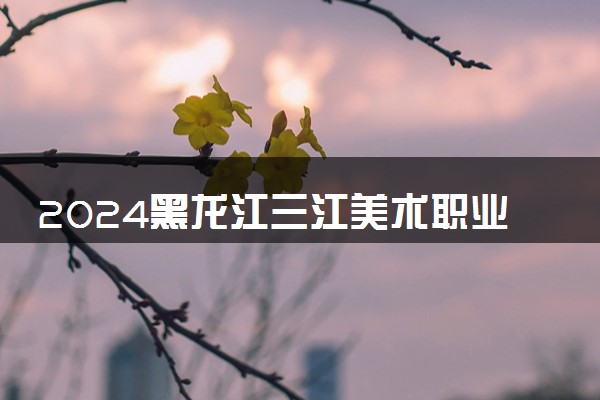 2024黑龙江三江美术职业学院招生章程 录取规则是什么