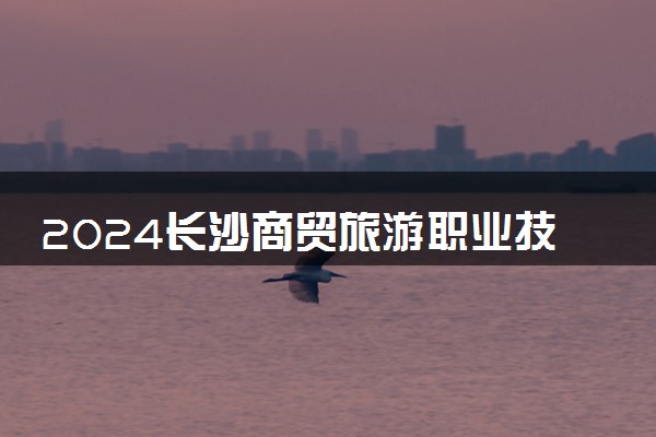 2024长沙商贸旅游职业技术学院招生章程 录取规则是什么