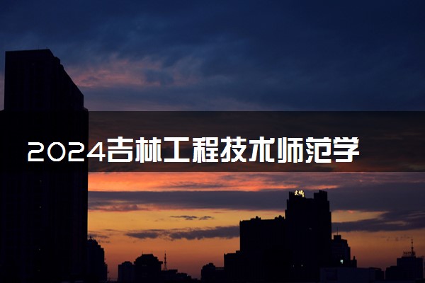 2024吉林工程技术师范学院招生章程 录取规则是什么