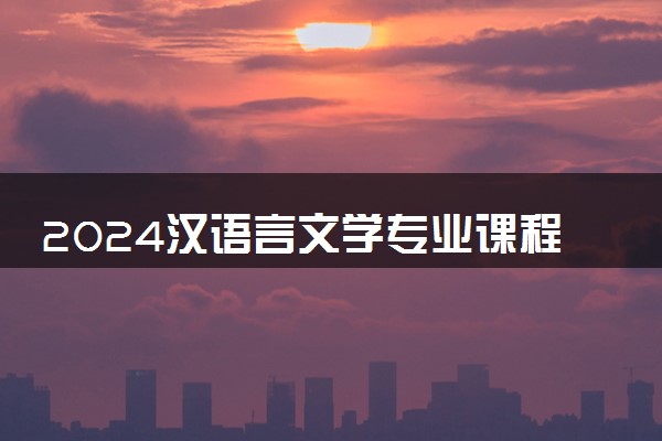 2024汉语言文学专业课程有哪些 主要学什么内容