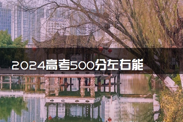 2024高考500分左右能上什么好的大学 哪些院校实力强