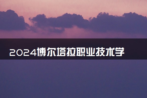 2024博尔塔拉职业技术学院招生章程 录取规则是什么