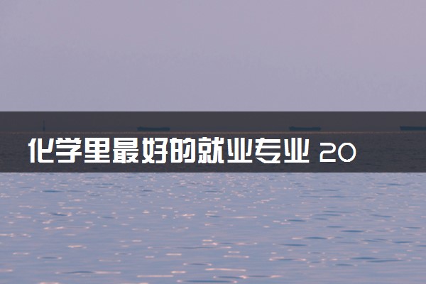 化学里最好的就业专业 2024热门吃香专业推荐