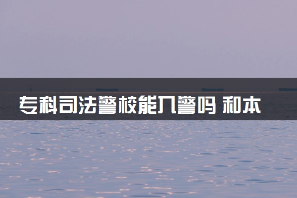 专科司法警校能入警吗 和本科警校有什么区别