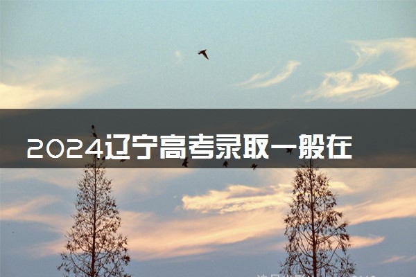 2024辽宁高考录取一般在几月几号出 什么时候知道录取结果