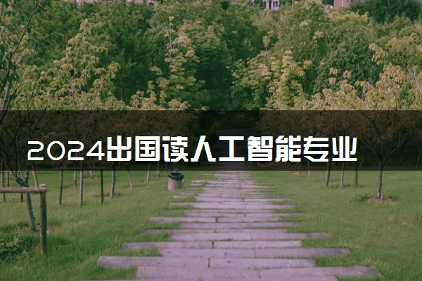 2024出国读人工智能专业去哪些国家好 留学怎么选