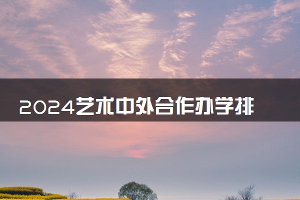 2024艺术中外合作办学排名一览表最新 哪个学校好