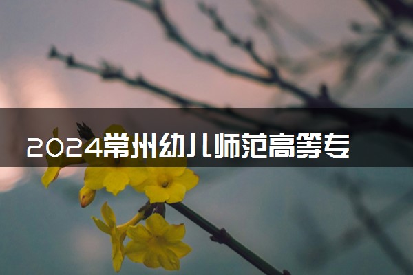 2024常州幼儿师范高等专科学校招生章程 录取规则是什么