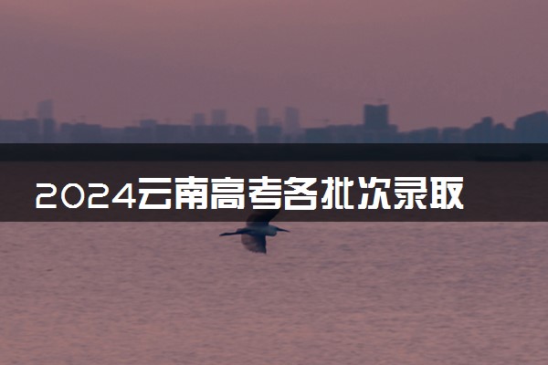 2024云南高考各批次录取时间安排表 什么时候查录取结果