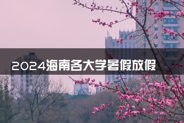 2024海南各大学暑假放假时间及开学时间 什么时候开学