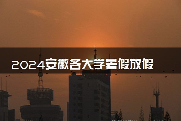 2024安徽各大学暑假放假时间及开学时间 什么时候开学