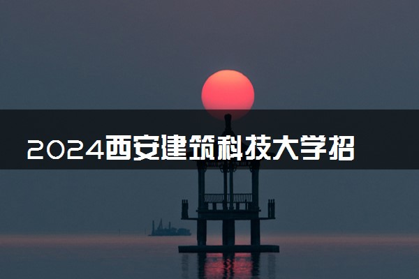 2024西安建筑科技大学招生章程 录取规则是什么