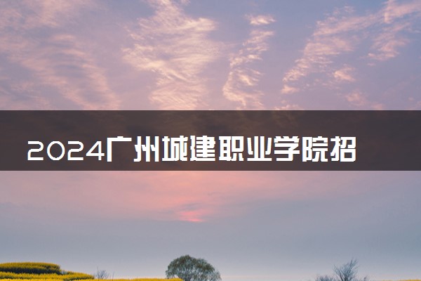 2024广州城建职业学院招生章程 录取规则是什么