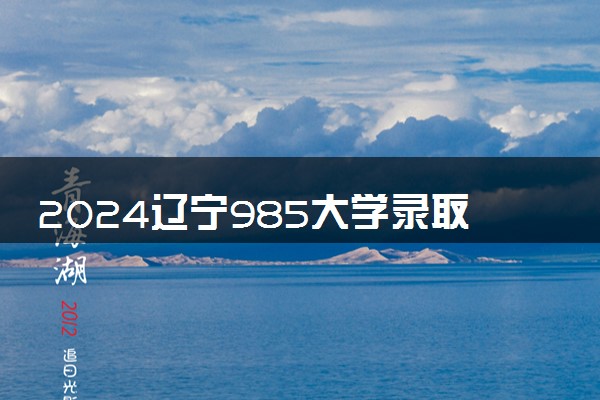 2024辽宁985大学录取率及录取人数是多少