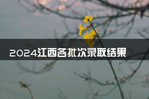 2024江西各批次录取结果查询方法 什么时候结束录取