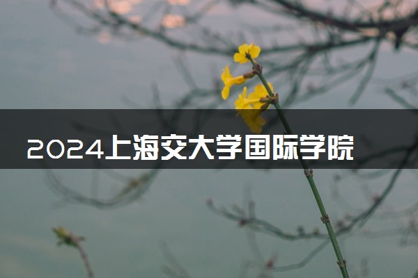 2024上海交大学国际学院在哪个校区 学费一年多少钱