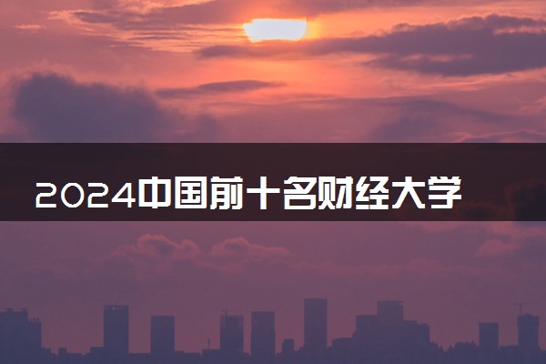 2024中国前十名财经大学 哪所院校办学实力强