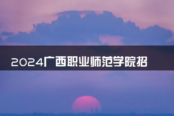 2024广西职业师范学院招生章程 录取规则是什么