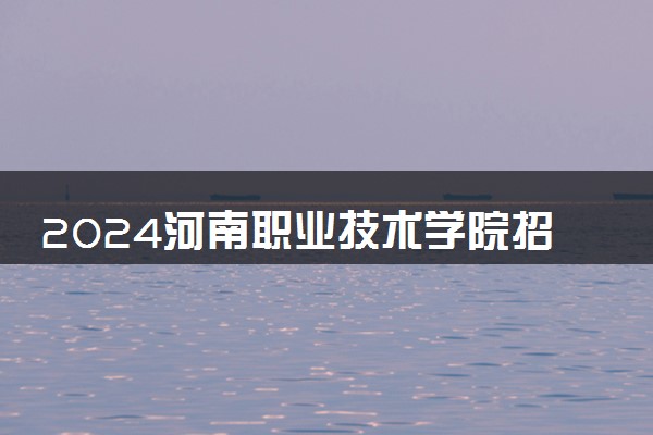 2024河南职业技术学院招生章程 录取规则是什么