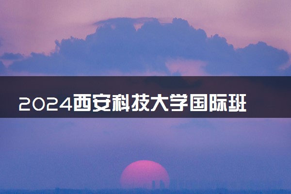 2024西安科技大学国际班怎么样 有什么优势