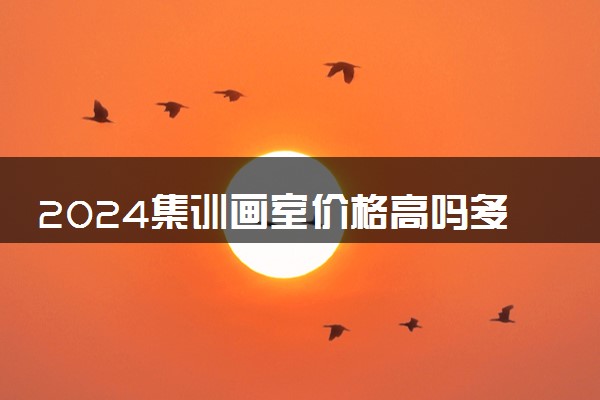 2024集训画室价格高吗多少钱一个月 怎么收费的