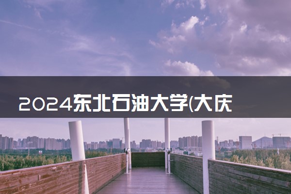 2024东北石油大学(大庆校区)新生报到时间及入学须知 哪天开学