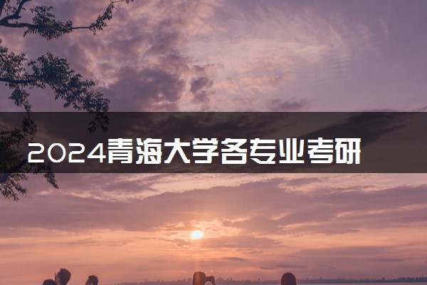 2024青海大学各专业考研分数线一览表 历年复试线汇总