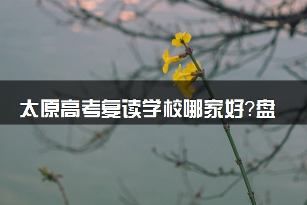 太原高考复读学校哪家好？盘点评价不错的学校