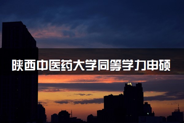 陕西中医药大学同等学力申硕、在职研究生招生简章