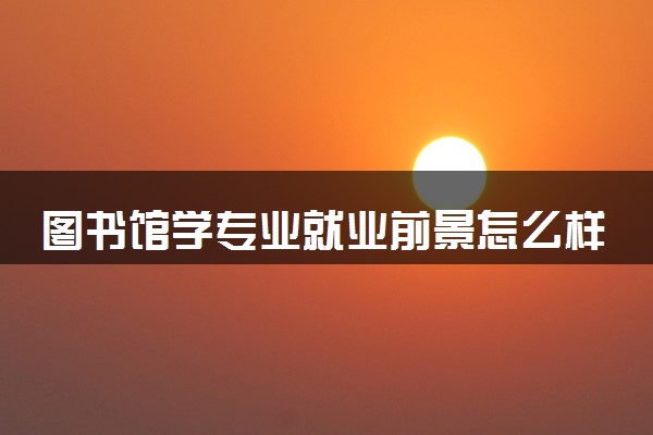 图书馆学专业就业前景怎么样 毕业主要干什么