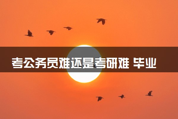 考公务员难还是考研难 毕业后考研还是考公