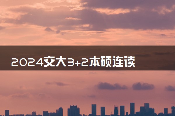 2024交大3+2本硕连读项目是什么 学历国家承认吗