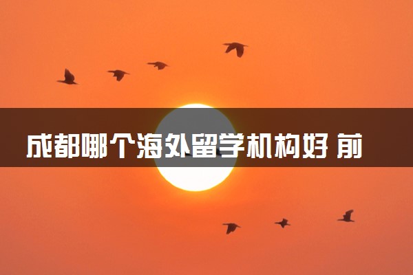 成都哪个海外留学机构好 前十排名一览