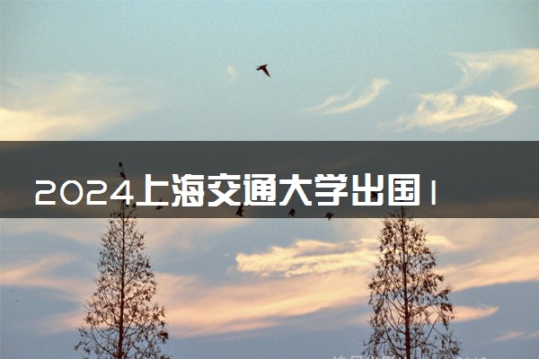 2024上海交通大学出国1+3留学项目怎么样 好处是什么