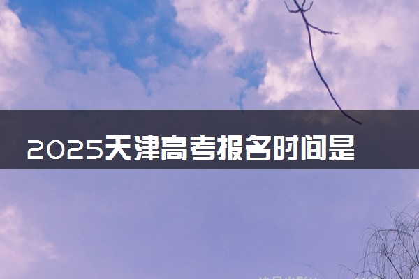 2025天津高考报名时间是哪天 具体几月几号报名