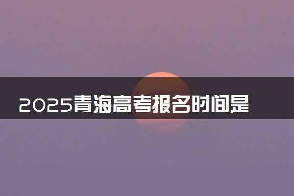 2025青海高考报名时间是哪天 具体几月几号报名