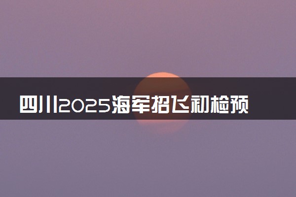 四川2025海军招飞初检预选时间安排 什么时候初选