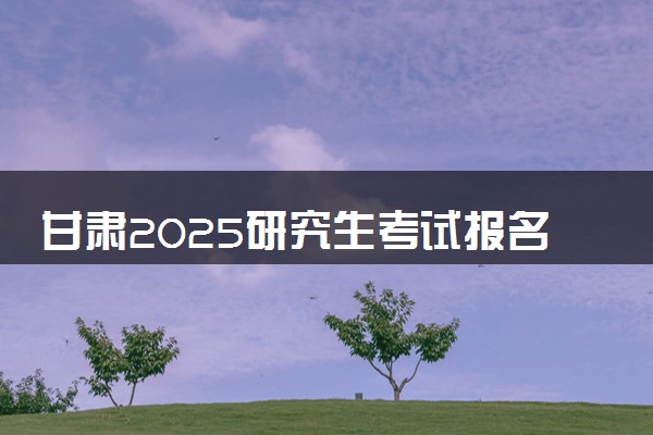 甘肃2025研究生考试报名时间 什么时候开始报考