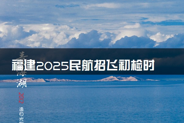 福建2025民航招飞初检时间及地点 几号体检