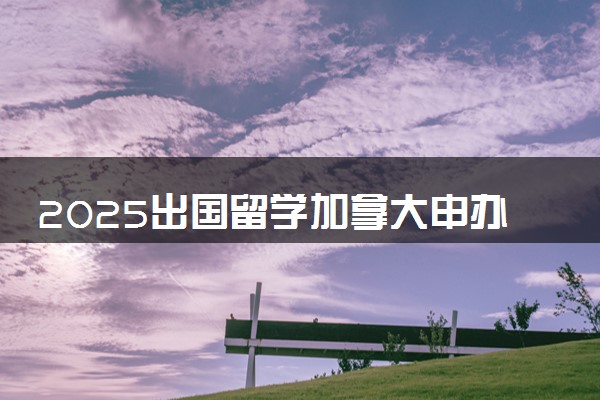 2025出国留学加拿大申办时间及条件是什么