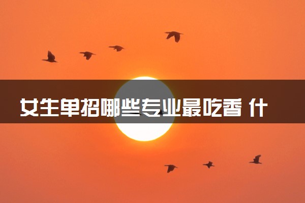 女生单招哪些专业最吃香 什么专业值得报