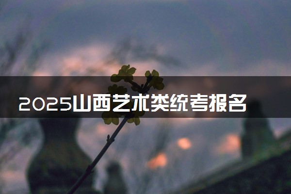 2025山西艺术类统考报名时间什么时候 具体几月几号