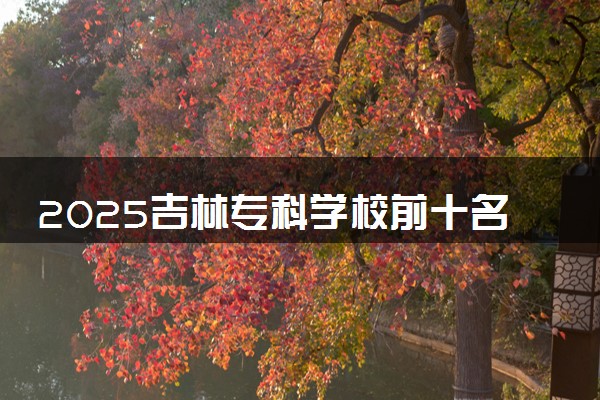 2025吉林专科学校前十名 最新院校排名一览表